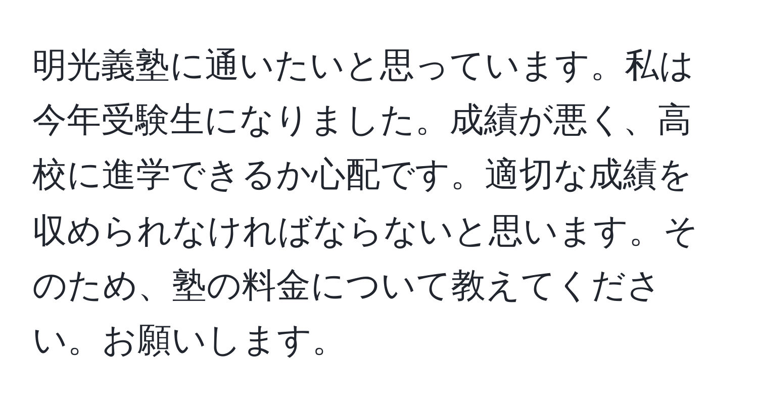 明光義塾に通いたいと思っています。私は今年受験生になりました。成績が悪く、高校に進学できるか心配です。適切な成績を収められなければならないと思います。そのため、塾の料金について教えてください。お願いします。