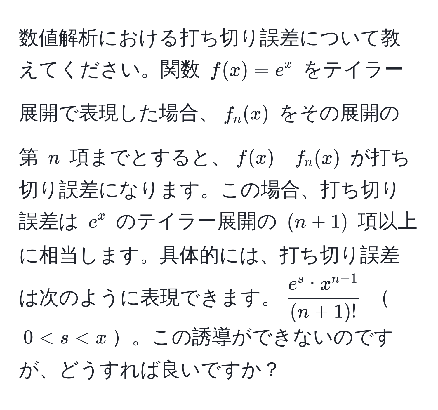 数値解析における打ち切り誤差について教えてください。関数 $f(x) = e^(x$ をテイラー展開で表現した場合、$f_n(x)$ をその展開の第 $n$ 項までとすると、$f(x) - f_n(x)$ が打ち切り誤差になります。この場合、打ち切り誤差は $e^x$ のテイラー展開の $(n+1)$ 項以上に相当します。具体的には、打ち切り誤差は次のように表現できます。$frace^s · x^n+1)(n+1)!$ $0 < s < x$。この誘導ができないのですが、どうすれば良いですか？