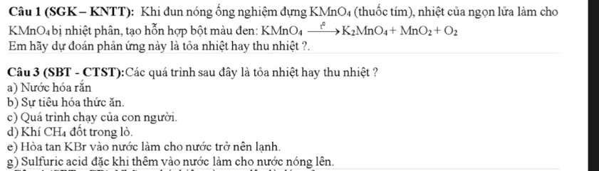 (SGK- KNTT): Khi đun nóng ống nghiệm đựng KMnO4 (thuốc tím), nhiệt của ngọn lửa làm cho
KMnO₄ bị nhiệt phân, tạo hỗn hợp bột màu đen: KMnO_4xrightarrow t°K_2MnO_4+MnO_2+O_2
Em hãy dự đoán phản ứng này là tỏa nhiệt hay thu nhiệt ?.
Câu 3 (SBT - CTST):Các quá trình sau đây là tỏa nhiệt hay thu nhiệt ?
a) Nước hóa rắn
b) Sự tiêu hóa thức ăn.
c) Quá trình chạy của con người.
d) Khí CH₄ đốt trong lò.
e) Hòa tan KBr vào nước làm cho nước trở nên lạnh.
g) Sulfuric acid đặc khi thêm vào nước làm cho nước nóng lên.