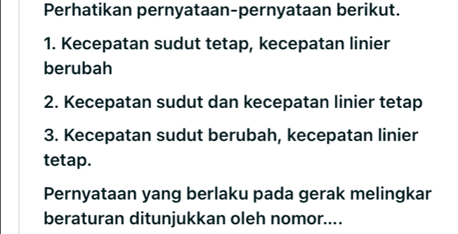 Perhatikan pernyataan-pernyataan berikut. 
1. Kecepatan sudut tetap, kecepatan linier 
berubah 
2. Kecepatan sudut dan kecepatan linier tetap 
3. Kecepatan sudut berubah, kecepatan linier 
tetap. 
Pernyataan yang berlaku pada gerak melingkar 
beraturan ditunjukkan oleh nomor....