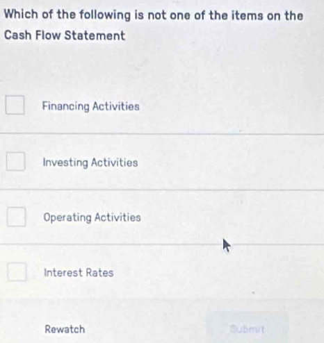 Which of the following is not one of the items on the
Cash Flow Statement
Financing Activities
Investing Activities
Operating Activities
Interest Rates
Rewatch Submit