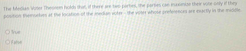 The Median Voter Theorem holds that, if there are two parties, the parties can maximize their vote only if they
position themselves at the location of the median voter - the voter whose preferences are exactly in the middle.
True
False