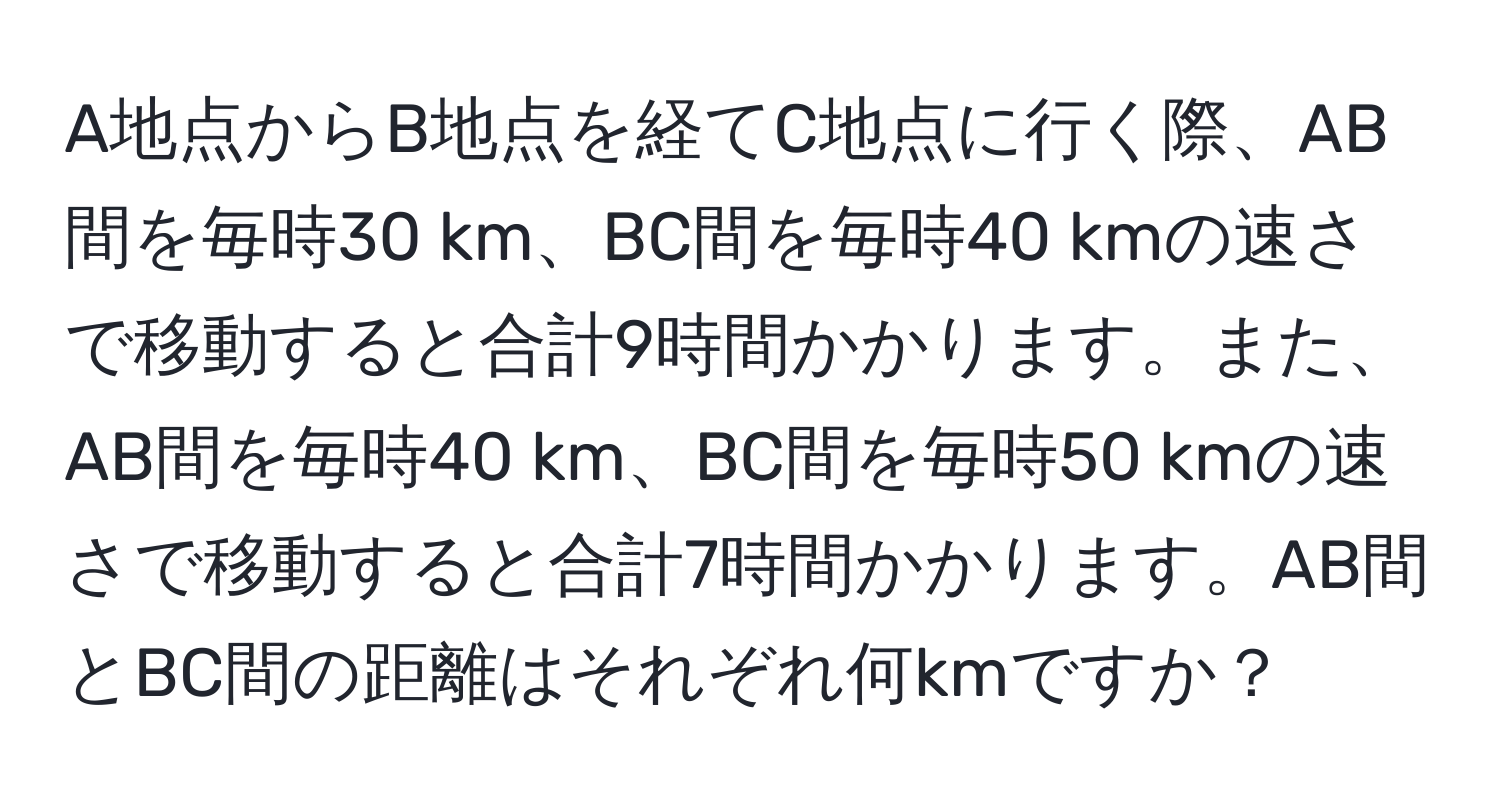 A地点からB地点を経てC地点に行く際、AB間を毎時30 km、BC間を毎時40 kmの速さで移動すると合計9時間かかります。また、AB間を毎時40 km、BC間を毎時50 kmの速さで移動すると合計7時間かかります。AB間とBC間の距離はそれぞれ何kmですか？