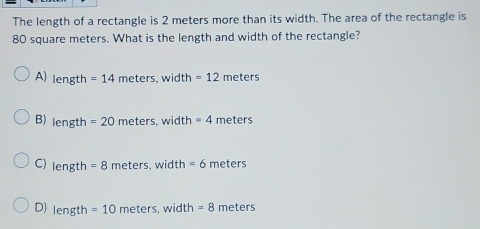 The length of a rectangle is 2 meters more than its width. The area of the rectangle is
80 square meters. What is the length and width of the rectangle?
A) length =14meters, width =12 meters
B) length =20meters s. width =4 r neters
C) length =8meters, wid th =6meters
D) length=10meters, width =8 meters