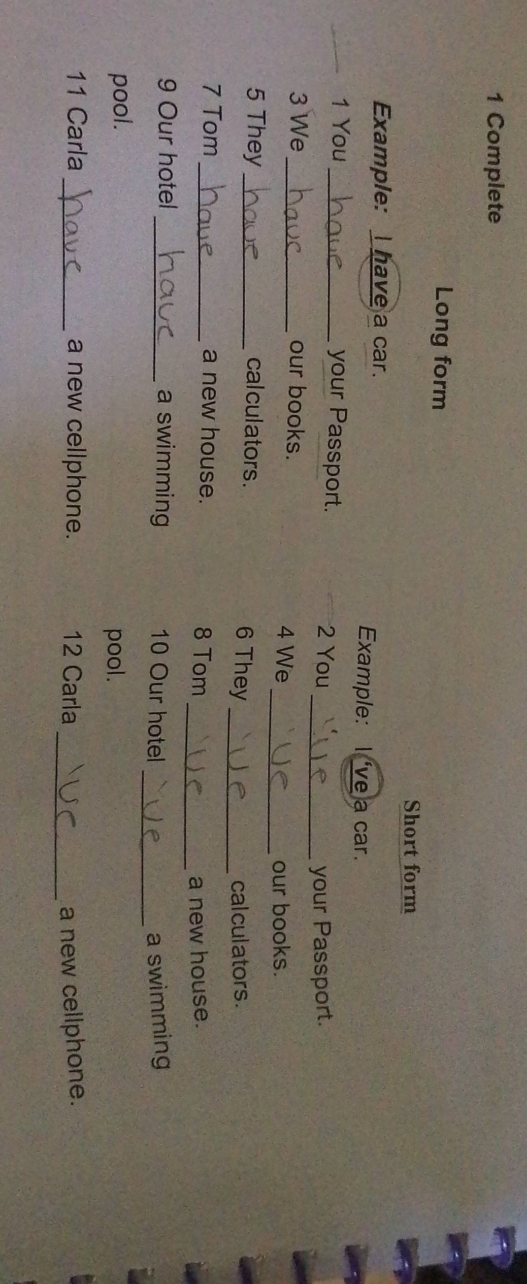 Complete 
Long form 
Short form 
Example: I have a car. 
Example: I 've a car. 
1 You _your Passport. 2 You 
_your Passport. 
3 We _our books. 
4 We 
_our books. 
_ 
5 They _cal culators. 6 They 
cal culators . 
7 Tom _a new house. 8 Tom 
_a new house. 
_ 
9 Our hotel _a swimming 10 Our hotel a swimming 
pool. 
pool. 
11 Carla _a new cellphone. 12 Carla _a new cellphone.