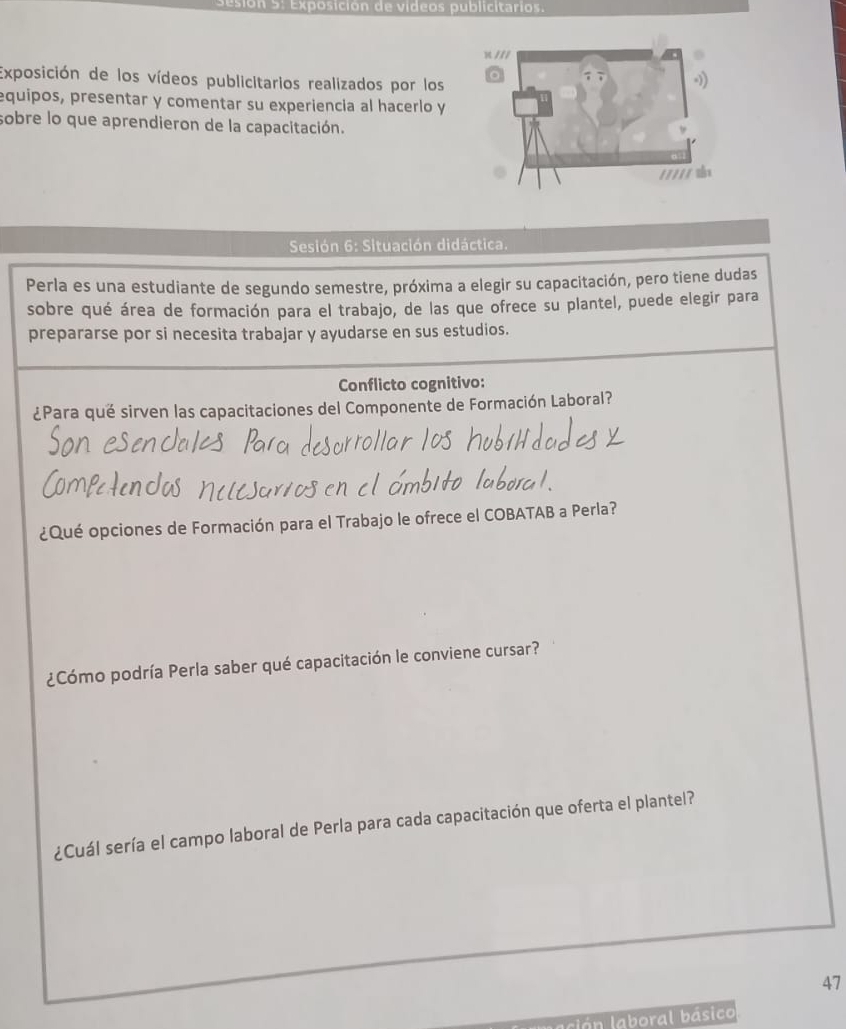 Sesión 5: Exposición de videos publicitarios. 
Exposición de los vídeos publicitarios realizados por los 
equipos, presentar y comentar su experiencia al hacerlo y 
sobre lo que aprendieron de la capacitación. 
* Sesión 6: Situación didáctica. 
Perla es una estudiante de segundo semestre, próxima a elegir su capacitación, pero tiene dudas 
sobre qué área de formación para el trabajo, de las que ofrece su plantel, puede elegir para 
prepararse por si necesita trabajar y ayudarse en sus estudios. 
Conflicto cognitivo: 
¿Para qué sirven las capacitaciones del Componente de Formación Laboral? 
¿Qué opciones de Formación para el Trabajo le ofrece el COBATAB a Perla? 
¿Cómo podría Perla saber qué capacitación le conviene cursar? 
¿Cuál sería el campo laboral de Perla para cada capacitación que oferta el plantel? 
47 
ación laboral básico