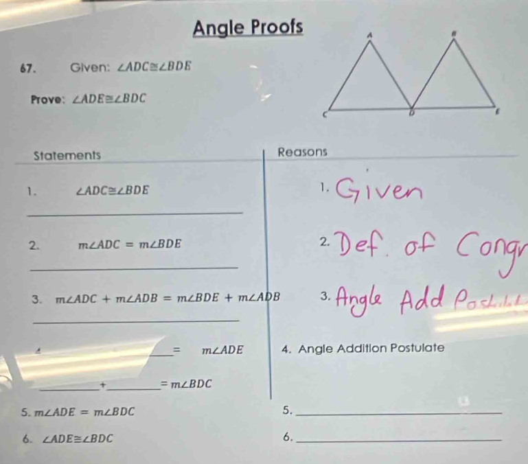 Angle Proofs 
67. Given: ∠ ADC≌ ∠ BDE
Prove: ∠ ADE≌ ∠ BDC
Statements Reasons 
1. ∠ ADC≌ ∠ BDE 1. 
_ 
2. m∠ ADC=m∠ BDE 2. 
_ 
3. m∠ ADC+m∠ ADB=m∠ BDE+m∠ ADB 3. 
_ 
A 4. Angle Addition Postulate 
_= m∠ ADE
_+_ =m∠ BDC
5. m∠ ADE=m∠ BDC 5._ 
6. ∠ ADE≌ ∠ BDC 6._