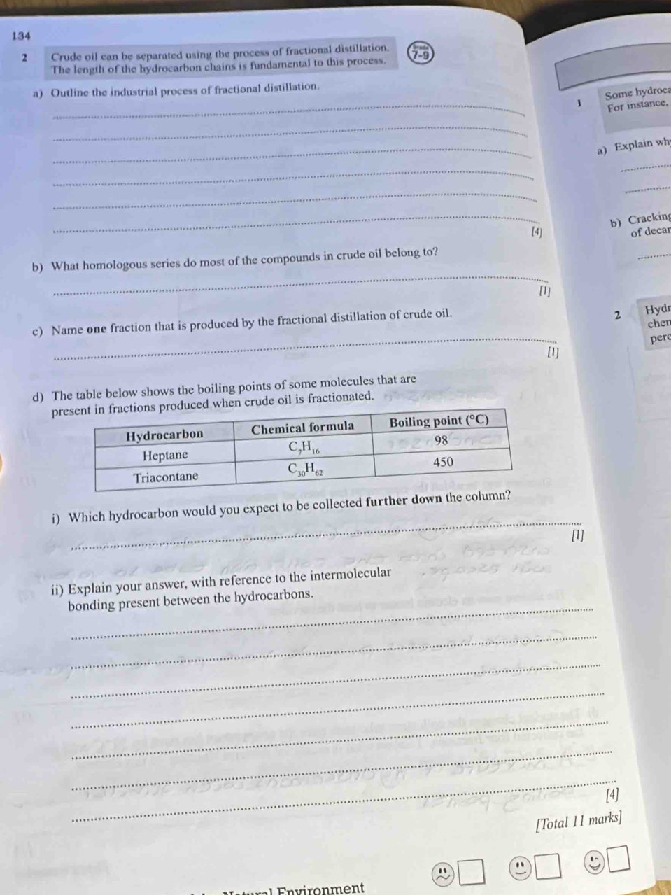 134
2 Crude oil can be separated using the process of fractional distillation.
The length of the hydrocarbon chains is fundamental to this process. 79
_
a) Outline the industrial process of fractional distillation.
1 Some hydroca
For instance,
_
_a) Explain wh
_
_
_
_
_
b) Cracking
[4] of decar
_
b) What homologous series do most of the compounds in crude oil belong to?
_
[1]
c) Name one fraction that is produced by the fractional distillation of crude oil.
2 Hydr
chen
_
per
[1]
d) The table below shows the boiling points of some molecules that are
phen crude oil is fractionated.
_
i) Which hydrocarbon would you expect to be collected further down the co
[1]
ii) Explain your answer, with reference to the intermolecular
_
bonding present between the hydrocarbons.
_
_
_
_
_
_
[4]
[Total 11 marks]
1.
Q .
n on ment