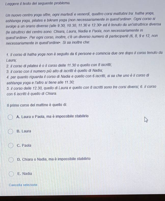 Leggere il testo del seguente problema.
Un nuovo centro yoga offre, ogni martedi e venerdi, quattro corsi mattutini tra: hatha yoga,
ashtanga yoga, pilates e bikram yoga (non necessariamente in quest'ordine-. Ogni corso si
svolge a un orario diverso (alle 9.30, 10.30, 11.30 e 12.30º ed è tenuto da un'istruttrice diversa
(le istruttrici del centro sono: Chiara, Laura, Nadia e Paola, non necessariamente in
quest'ordine⋅. Per ogni corso, inoltre, c'è un diverso numero di partecipanti (6, 8, 9 e 12, non
necessariamente in quest'ordine-. Si sa inoltre che:
1. Il corso di hatha yoga non è seguito da 6 persone e comincia due ore dopo il corso tenuto da
Laura;
2. il corso di pilates è o il corso delle 11.30 o quello con 8 iscritti;
3. il corso con il numero più alto di iscritti è quello di Nadia;
4. per quanto riguarda il corso di Nadia e quello con 6 iscritti, si sa che uno è il corso di
ashtanga yoga e l'altro si tiene alle 11.30;
5. il corso delle 12.30, quello di Laura e quello con 8 iscritti sono tre corsi diversi; 6. il corso
con 6 iscritti è quello di Chiara.
Il primo corso del mattino è quello di:
A. Laura o Paola, ma è impossibile stabilirlo
B. Laura
C. Paola
D. Chiara o Nadia, ma è impossibile stabilirlo
E. Nadia
Cancella selezione