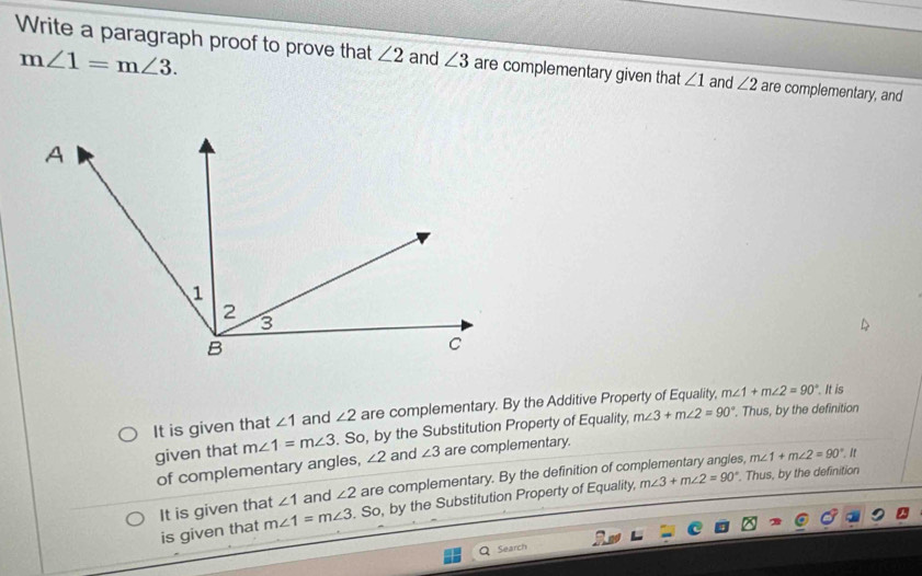 m∠ 1=m∠ 3. 
Write a paragraph proof to prove that ∠ 2 and ∠ 3 are complementary given that ∠ 1 and ∠ 2 are complementary, and
It is given that ∠ 1 and ∠ 2 are complementary. By the Additive Property of Equality, m∠ 1+m∠ 2=90°. It is
given that m∠ 1=m∠ 3. So, by the Substitution Property of Equality, m∠ 3+m∠ 2=90°. Thus, by the definition
of complementary angles, ∠ 2 and ∠ 3 are complementary.. Thus, by the definition
It is given that ∠ 1 and ∠ 2 are complementary. By the definition of complementary angles, m∠ 1+m∠ 2=90°.if
is given that m∠ 1=m∠ 3. So, by the Substitution Property of Equality, m∠ 3+m∠ 2=90°
Search