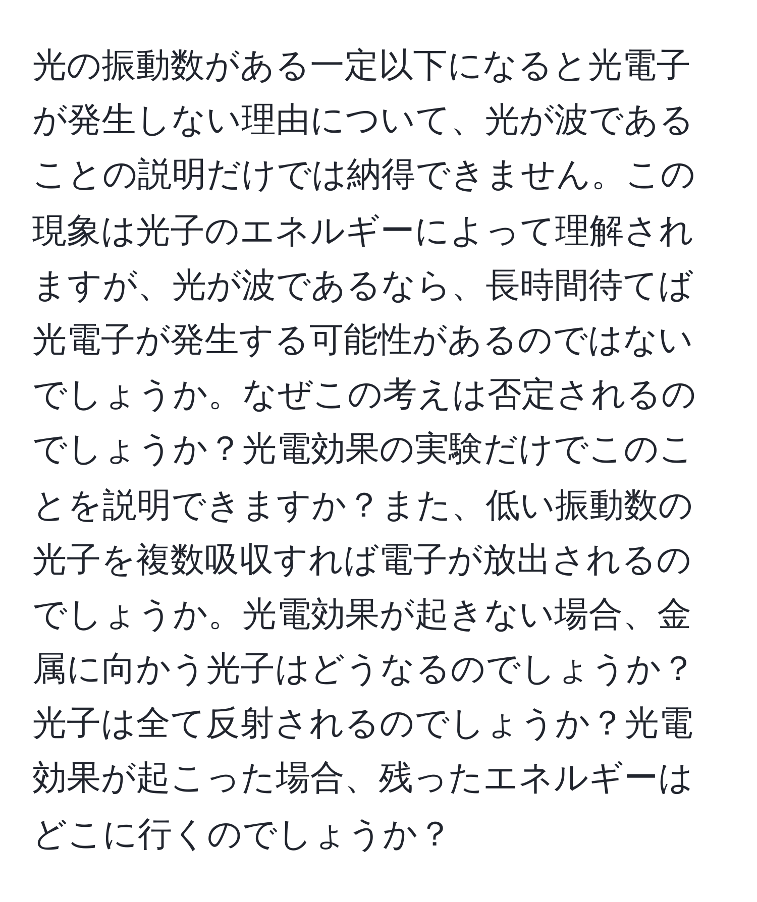 光の振動数がある一定以下になると光電子が発生しない理由について、光が波であることの説明だけでは納得できません。この現象は光子のエネルギーによって理解されますが、光が波であるなら、長時間待てば光電子が発生する可能性があるのではないでしょうか。なぜこの考えは否定されるのでしょうか？光電効果の実験だけでこのことを説明できますか？また、低い振動数の光子を複数吸収すれば電子が放出されるのでしょうか。光電効果が起きない場合、金属に向かう光子はどうなるのでしょうか？光子は全て反射されるのでしょうか？光電効果が起こった場合、残ったエネルギーはどこに行くのでしょうか？