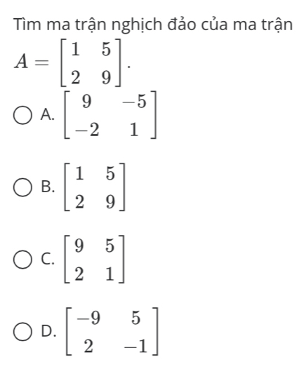 Tìm ma trận nghịch đảo của ma trận
A=beginbmatrix 1&5 2&9endbmatrix.
A. beginbmatrix 9&-5 -2&1endbmatrix
B. beginbmatrix 1&5 2&9endbmatrix
C. beginbmatrix 9&5 2&1endbmatrix
D. beginbmatrix -9&5 2&-1endbmatrix