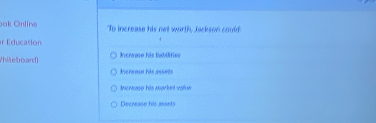 ook Online To increase his net worth, Jackson could
r Education
/hileboard)
Increase his liabilities
Increase his assets
Increase his market value
Decrease his assets