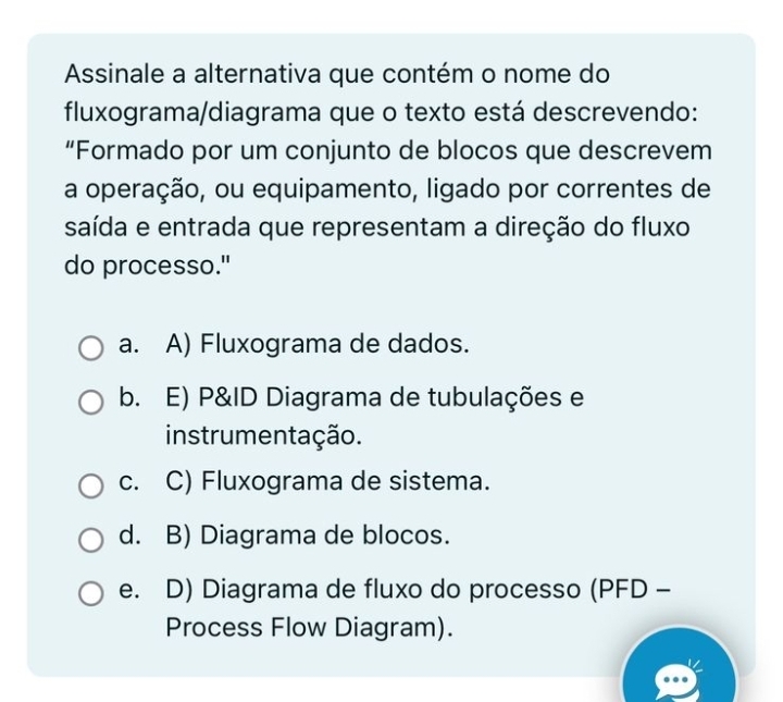 Assinale a alternativa que contém o nome do
fluxograma/diagrama que o texto está descrevendo:
“Formado por um conjunto de blocos que descrevem
a operação, ou equipamento, ligado por correntes de
saída e entrada que representam a direção do fluxo
do processo."
a. A) Fluxograma de dados.
b. E) P&ID Diagrama de tubulações e
instrumentação.
c. C) Fluxograma de sistema.
d. B) Diagrama de blocos.
e. D) Diagrama de fluxo do processo (PFD -
Process Flow Diagram).