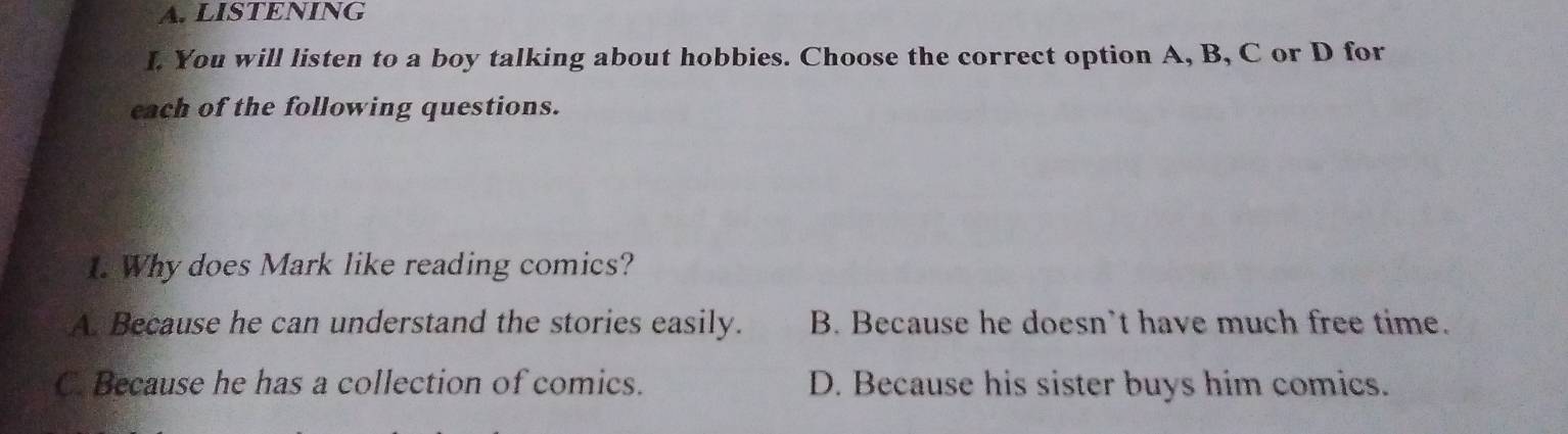 LISTENING
I. You will listen to a boy talking about hobbies. Choose the correct option A, B, C or D for
each of the following questions.
1. Why does Mark like reading comics?
A. Because he can understand the stories easily. B. Because he doesn’t have much free time.
C. Because he has a collection of comics. D. Because his sister buys him comics.