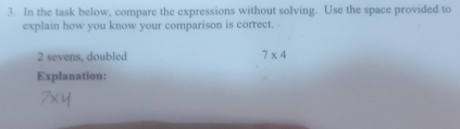 In the task below, compare the expressions without solving. Use the space provided to 
explain how you know your comparison is correct. 
2 sevens, doubled 7* 4
Explanation: