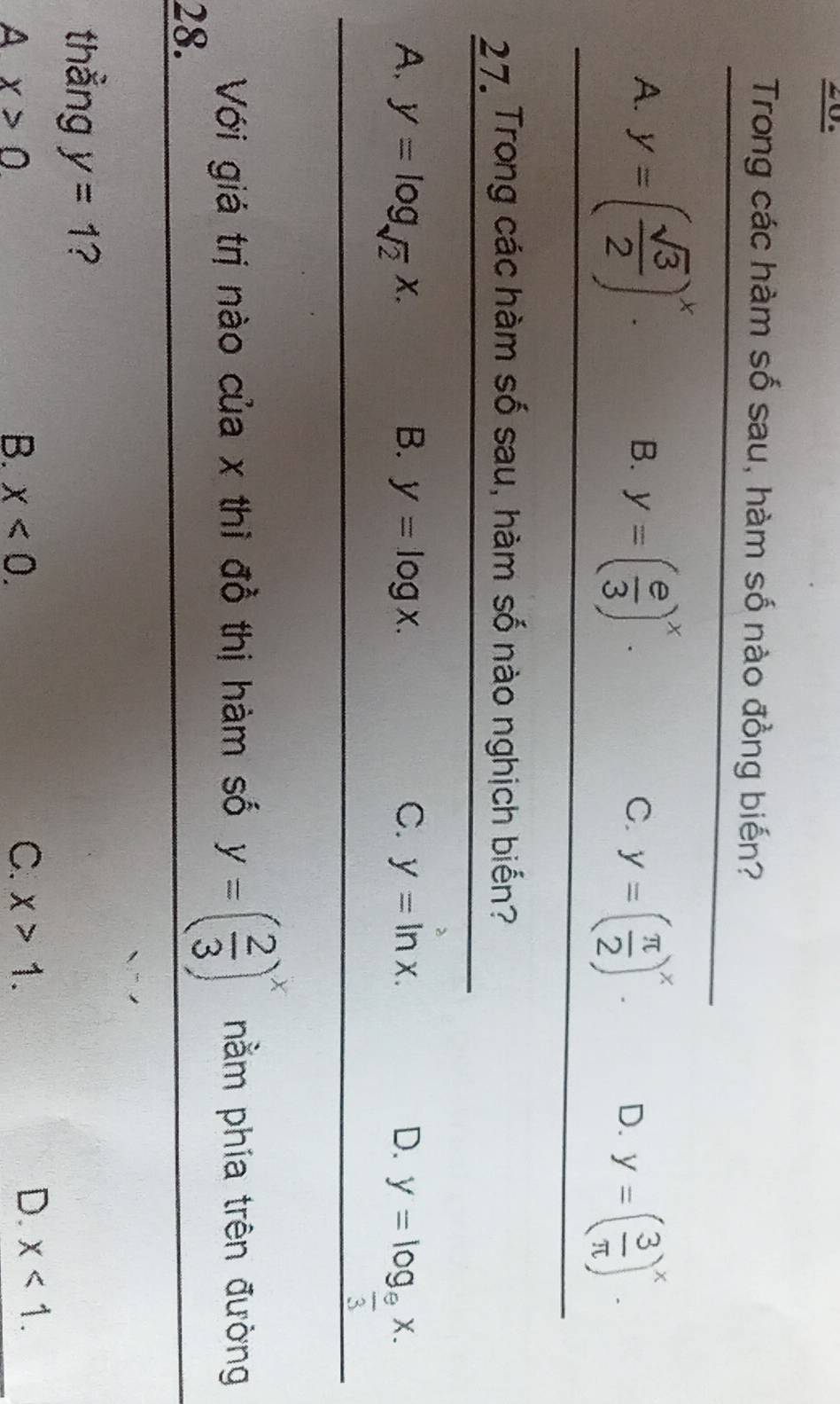 Trong các hàm số sau, hàm số nào đồng biến?
A. y=( sqrt(3)/2 )^x. y=( e/3 )^x. y=( 3/π  )^x. 
B.
C. y=( π /2 )^x. D.
27. Trong các hàm số sau, hàm số nào nghịch biến?
A. y=log _sqrt(2)x. B. y=log x. C. y=ln x. D. y=log _ 9/3 x. 
Với giá trị nào của x thì đồ thị hàm số y=( 2/3 )^x nằm phía trên đường
28.
thẳng y=1 ?
A x>0
B. x<0</tex>. C. x>1.
D. x<1</tex>.