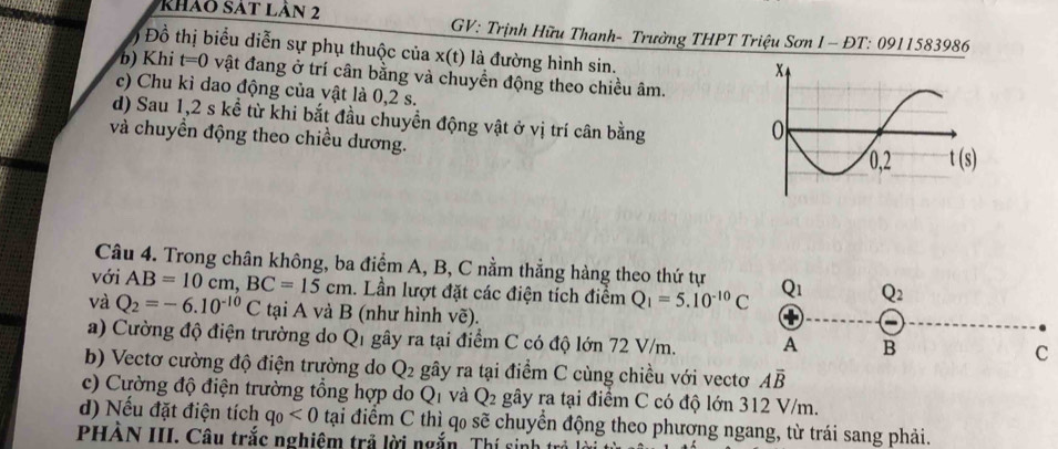 khảo sát lản 2
GV: Trịnh Hữu Thanh- Trường THPT Triệu Sơn I - ĐT: 0911583986
) Đồ thị biểu diễn sự phụ thuộc của x(t) là đường hình sin.
b) Khi t=0 vật đang ở trí cân bằng và chuyền động theo chiều âm.
c) Chu kì dao động của vật là 0,2 s.
d) Sau 1,2 s kể từ khi bắt đầu chuyền động vật ở vị trí cân bằng
và chuyền động theo chiều dương. 
Câu 4. Trong chân không, ba điểm A, B, C nằm thẳng hàng theo thứ tự
với AB=10cm,BC=15cm. Lần lượt đặt các điện tích điểm Q_1=5.10^(-10)C Q_1 Q_2
và Q_2=-6.10^(-10)C tại A và B (như hình vẽ).
+
a) Cường độ điện trường do Q1 gây ra tại điểm C có độ lớn 72 V/m. A B
C
b) Vectơ cường độ điện trường do Q_2 gây ra tại điểm C cùng chiều với vectơ Aoverline B
c) Cường độ điện trường tổng hợp do Q_1 và Q_2 gây ra tại điểm C có độ lớn 312 V/m.
d) Nếu đặt điện tích q_0<0</tex>  tại điểm C thì q₀ sẽ chuyển động theo phương ngang, từ trái sang phải.
PHÀN III. Câu trắc nghiêm trả lời ngắn. Thí sinh t