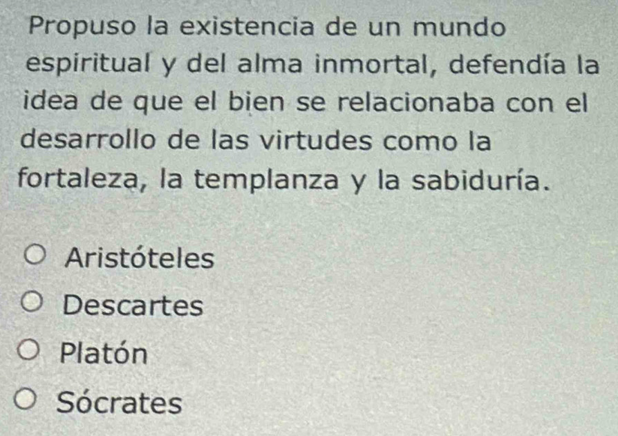 Propuso la existencia de un mundo
espiritual y del alma inmortal, defendía la
idea de que el bien se relacionaba con el
desarrollo de las virtudes como la
fortaleza, la templanza y la sabiduría.
Aristóteles
Descartes
Platón
Sócrates