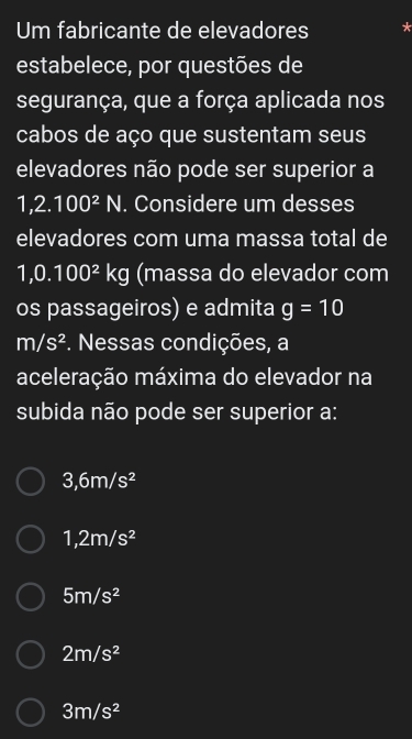 Um fabricante de elevadores
estabelece, por questões de
segurança, que a força aplicada nos
cabos de aço que sustentam seus
elevadores não pode ser superior a
1,2.100^2N. Considere um desses
elevadores com uma massa total de
1,0.100^2 kg (massa do elevador com
os passageiros) e admita g=10
m/s^2. Nessas condições, a
aceleração máxima do elevador na
subida não pode ser superior a:
3,6m/s^2
1,2m/s^2
5m/s^2
2m/s^2
3m/s^2