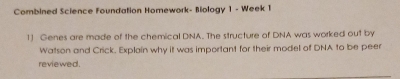 Combined Science Foundation Homework- Biology 1 - Week 1 
1] Genes are made of the chemical DNA. The structure of DNA was worked out by 
Watson and Crick. Explain why it was important for their model of DNA to be peer 
reviewed.