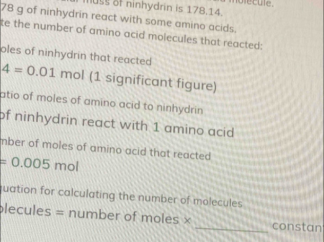 nofecule. 
uss of ninhydrin is 178.14.
78 g of ninhydrin react with some amino acids. 
te the number of amino acid molecules that reacted: 
oles of ninhydrin that reacted
4=0.01 mol (1 significant figure) 
atio of moles of amino acid to ninhydrin . 
of ninhydrin react with 1 amino acid 
mber of moles of amino acid that reacted .
=0.005 mol
quation for calculating the number of molecules 
plecules = number of moles × 
_constan