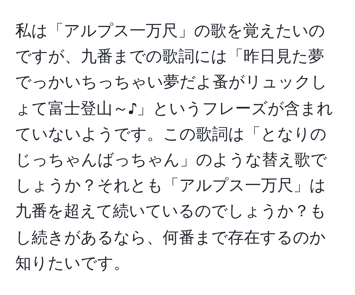 私は「アルプス一万尺」の歌を覚えたいのですが、九番までの歌詞には「昨日見た夢でっかいちっちゃい夢だよ蚤がリュックしょて富士登山～♪」というフレーズが含まれていないようです。この歌詞は「となりのじっちゃんばっちゃん」のような替え歌でしょうか？それとも「アルプス一万尺」は九番を超えて続いているのでしょうか？もし続きがあるなら、何番まで存在するのか知りたいです。