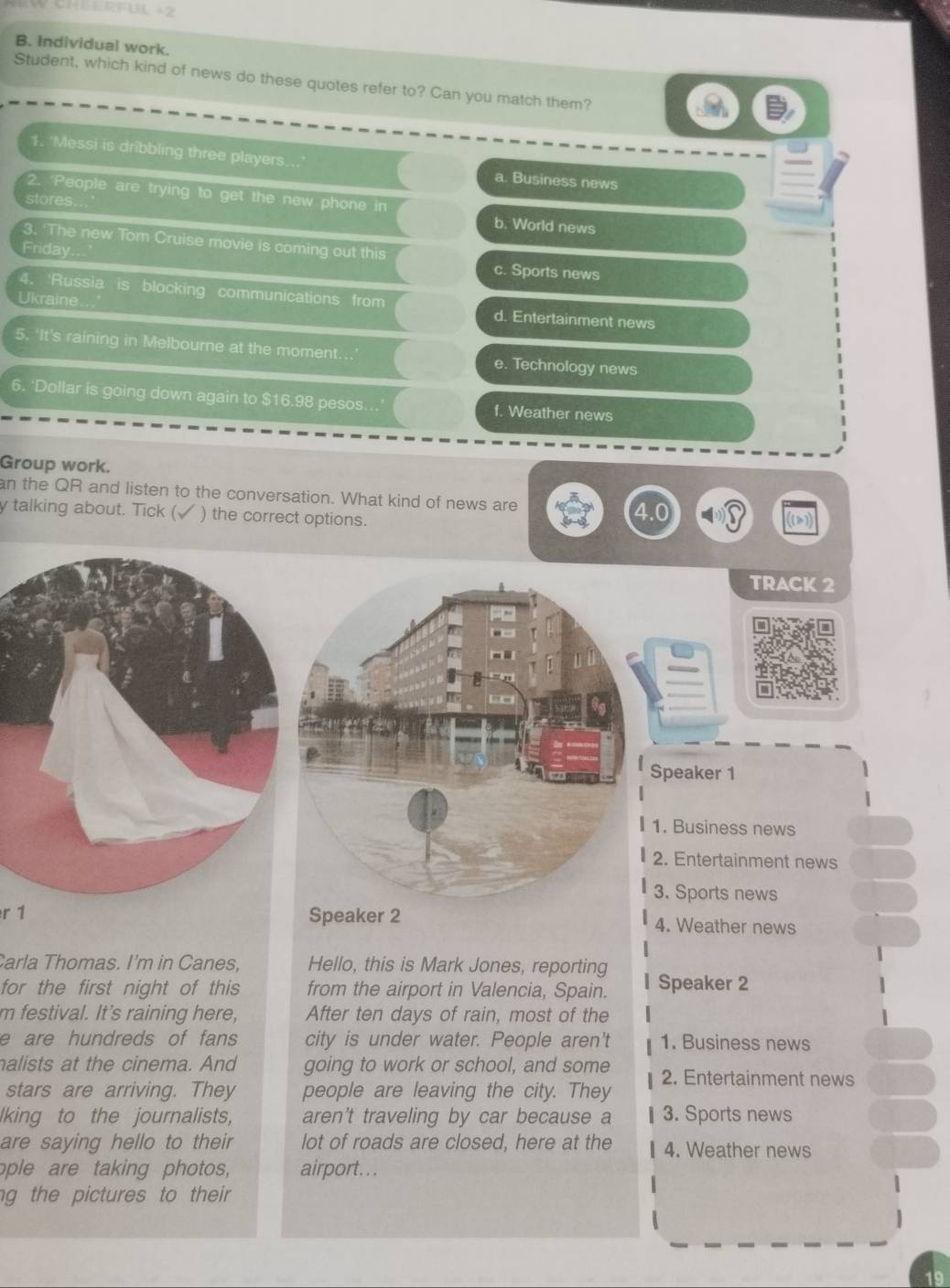 Individual work.
Student, which kind of news do these quotes refer to? Can you match them?
1. 'Messi is dribbling three players. a. Business news
2. 'People are trying to get the new phone in
stores... b. World news
3. 'The new Tom Cruise movie is coming out this
Friday..
c. Sports news
Ukraine...
4. 'Russia is blocking communications from d. Entertainment news
5, ‘It's raining in Melbourne at the moment.. e. Technology news
6. 'Dollar is going down again to $16.98 pesos. f. Weather news
Group work.
an the QR and listen to the conversation. What kind of news are
y talking about. Tick (√ ) the correct options.
TRACK 2
Speaker 1
1. Business news
2. Entertainment news
3. Sports news
r 1 Speaker 2 4. Weather news
Carla Thomas. I'm in Canes, Hello, this is Mark Jones, reporting
for the first night of this from the airport in Valencia, Spain. Speaker 2
m festival. It's raining here, After ten days of rain, most of the
e are hundreds of fans city is under water. People aren't 1. Business news
nalists at the cinema. And going to work or school, and some 2. Entertainment news
stars are arriving. They people are leaving the city. They 1
lking to the journalists, aren't traveling by car because a § 3. Sports news
are saying hello to their lot of roads are closed, here at the 4. Weather news
ople are taking photos, airport.. .
ng the pictures to their