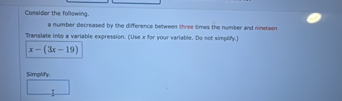 Consider the following. 
a number decreased by the difference between three times the number and nineteen 
Translate into a variable expression. (Use x for your variable. Do not simplify.)
x-(3x-19)
Simplify.