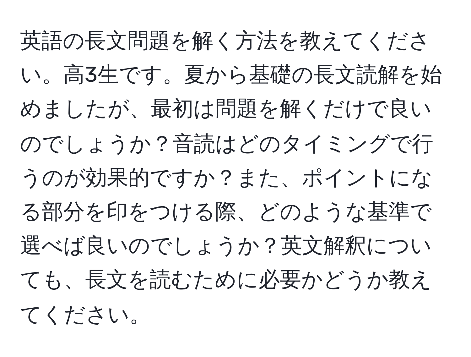 英語の長文問題を解く方法を教えてください。高3生です。夏から基礎の長文読解を始めましたが、最初は問題を解くだけで良いのでしょうか？音読はどのタイミングで行うのが効果的ですか？また、ポイントになる部分を印をつける際、どのような基準で選べば良いのでしょうか？英文解釈についても、長文を読むために必要かどうか教えてください。