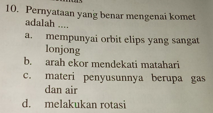 Pernyataan yang benar mengenai komet
adalah ....
a. mempunyai orbit elips yang sangat
lonjong
b. arah ekor mendekati matahari
c. materi penyusunnya berupa gas
dan air
d. melakukan rotasi