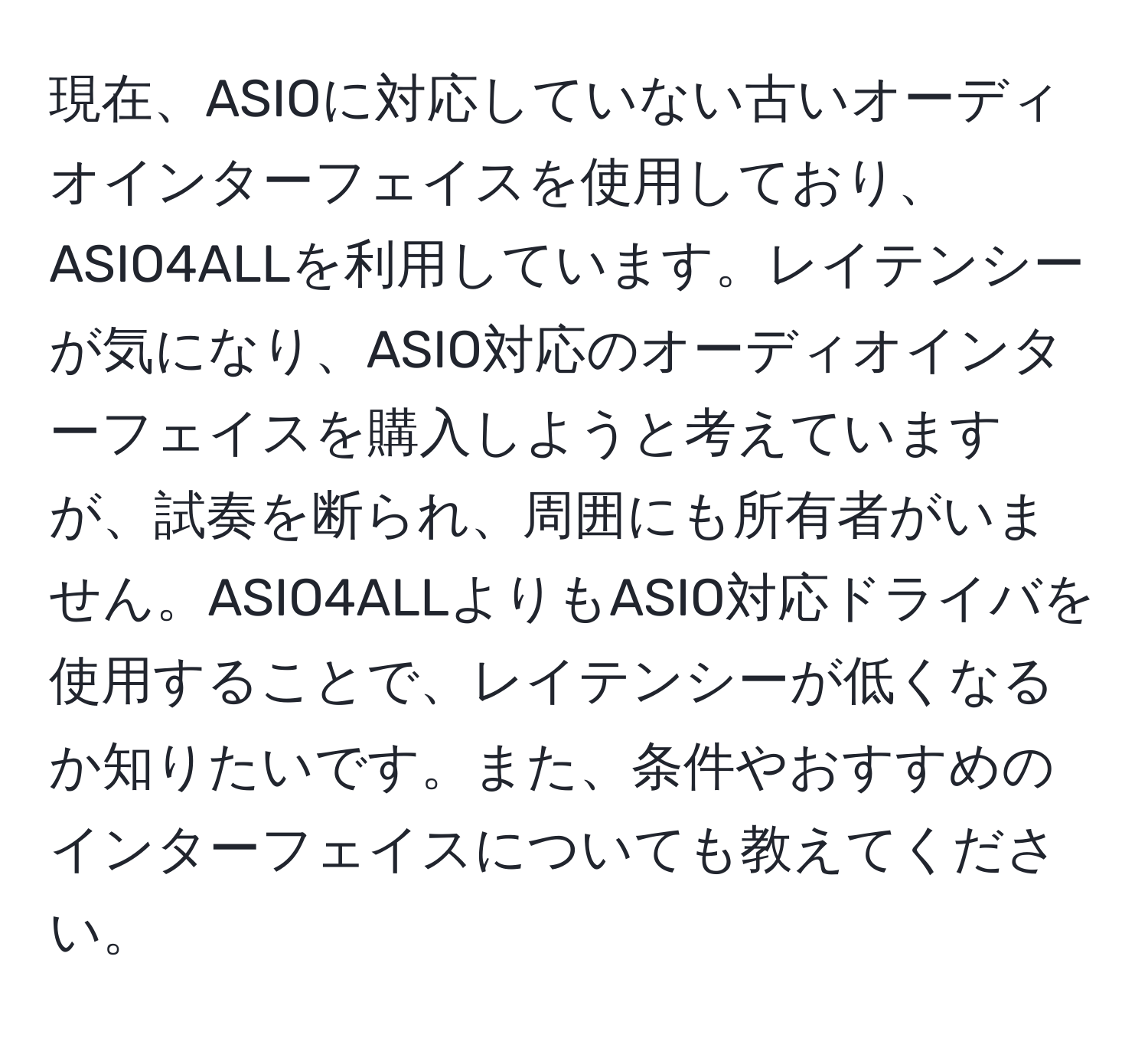 現在、ASIOに対応していない古いオーディオインターフェイスを使用しており、ASIO4ALLを利用しています。レイテンシーが気になり、ASIO対応のオーディオインターフェイスを購入しようと考えていますが、試奏を断られ、周囲にも所有者がいません。ASIO4ALLよりもASIO対応ドライバを使用することで、レイテンシーが低くなるか知りたいです。また、条件やおすすめのインターフェイスについても教えてください。