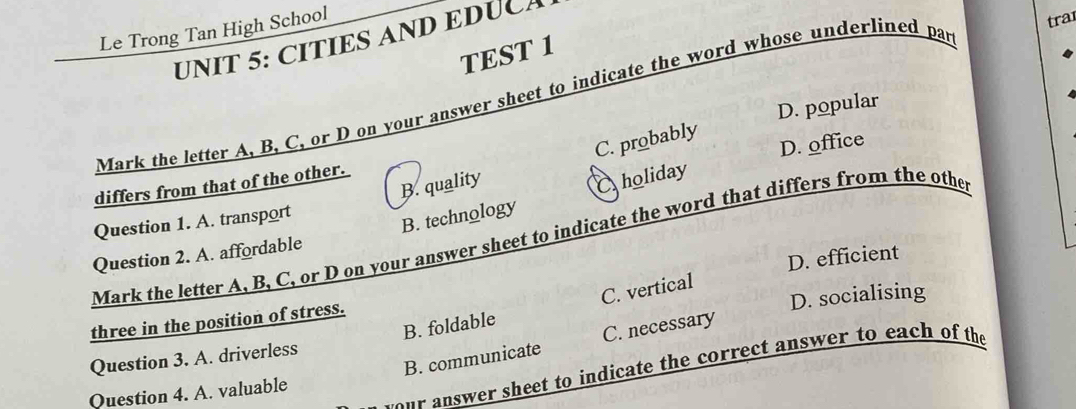 Le Trong Tan High School
tra
UNIT 5: CITIES AND EDUCA
TEST 1
Mark the letter A, B, C, or D on your answer sheet to indicate the word whose underlined par
C. probably
D. office
differs from that of the other. D. popular
B. quality
Question 1. A. transport
B. technology Choliday
Mark the letter A, B, C, or D on your answer sheet to indicate the word that differs from the othe
Question 2. A. affordable
three in the position of stress. D. efficient
B. foldable C. vertical
Question 3. A. driverless D. socialising
B. communicate C. necessary
ur answer sheet to indicate the correct answer to each of the
Question 4. A. valuable