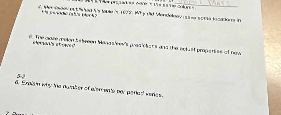 with similar properties were in the same column. 
4. Mendeleev published his table in 1872. Why did Mendeleev leave some locations in 
his periodic table blank? 
elements showed 
5. The close match between Mendeleev's predictions and the actual properties of new 
5-2 
6. Explain why the number of elements per period varies.
7 D