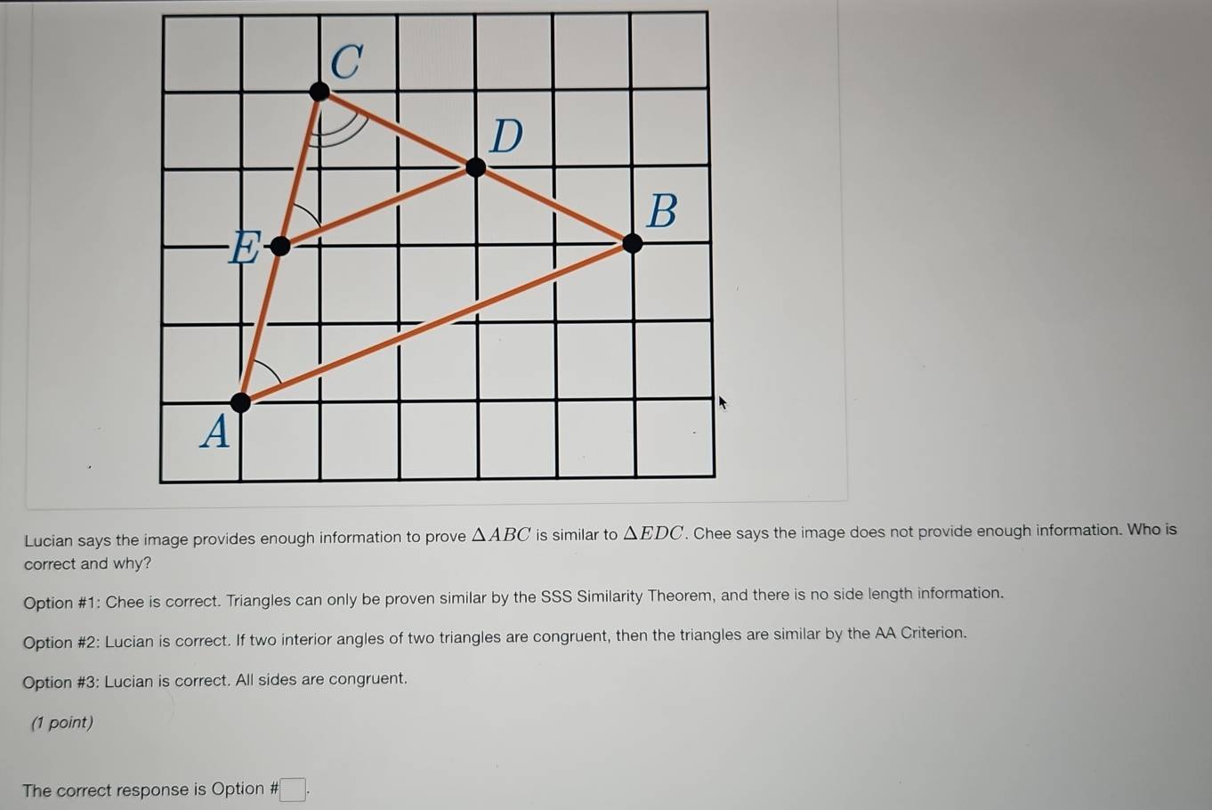 Lucian says the image providesys the image does not provide enough information. Who is
correct and why?
Option #1: Chee is correct. Triangles can only be proven similar by the SSS Similarity Theorem, and there is no side length information.
Option #2: Lucian is correct. If two interior angles of two triangles are congruent, then the triangles are similar by the AA Criterion.
Option #3: Lucian is correct. All sides are congruent.
(1 point)
The correct response is Option # :□ .