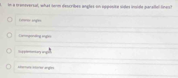 In a transversal, what term describes angles on opposite sides inside parallel lines?
Exterior angles
Corresponding angles
Supplenentary angle
Alternate interior angles