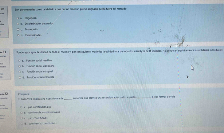 Son denominadas como tal debido a que por no tener un precio asignado queda fuera del mercado
incer
a. Oligopolio
obre b. Discriminación de precios
c. Monopolio
d. Externalidades
ω21 Pondera por igual la utilidad de todo el mundo y, por consiguiente, maximiza la utilidad total de todos los miembros de la sociedad. No ponderan explicitamente las utilidades individuales
sonder
a Función social medible
) sobre 101
b. Función social walrasiana
rcal c. Función social marginal
. d. Función social utilitarista
unea 22 Complete:
isponder El Buen Vivir implica una nueva forma de _armónica que plantea una reconsideración de los aspectos _de las formas de vida
a. paz. constitucionales
6 D sobre untúa
b. convivencia, constitucionales
unta c. paz constitutivos
d. convivencia. constitutivos