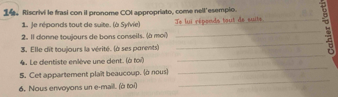 14。 Riscrivi le frasi con il pronome COI appropriato, come nell’esempio. 
_ 
1. Je réponds tout de suite. (à Sylvie) Te lui réponds tout de suite,_ 
_ 
2. Il donne toujours de bons conseils. (à moi) 
_ 
3. Elle dit toujours la vérité. (à ses parents) 
_ 
4. Le dentiste enlève une dent. (à toi) 
_ 
5. Cet appartement plaît beaucoup. (à nous) 
6. Nous envoyons un e-mail. (à toi)