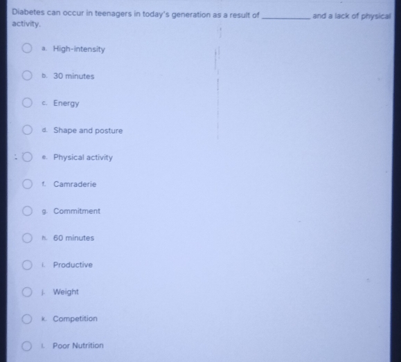 Diabetes can occur in teenagers in today's generation as a result of _and a lack of physical 
activity. 
a. High-intensity 
b. 30 minutes
c. Energy 
d. Shape and posture 
e. Physical activity 
f. Camraderie 
g. Commitment 
h. 60 minutes
i. Productive 
J. Weight 
k. Competition 
1. Poor Nutrition