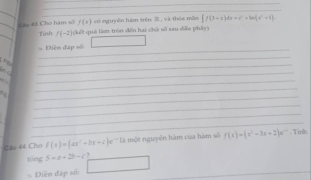 Câu 43.Cho hàm số f(x) có nguyên hàm trên R, và thỏa mãn ∈t f(3+x)dx=e^x+ln (x^2+1). 
_ 
Tính f(-2) (kết quả làm tròn đến hai chữ số sau dấu phẩy) 
_ 
Điền đáp số: □ 
ng 
_ 
ind 
_ 
mis 
_ 
_ 
ng 
_ 
_ 
_ 
_ 
_ 
Câu 44. Cho F(x)=(ax^2+bx+c)e^(-x) là một nguyên hàm của hàm số f(x)=(x^2-3x+2)e^(-x). Tính 
tổng S=a+2b-c ? 
Điền đáp số: □ _