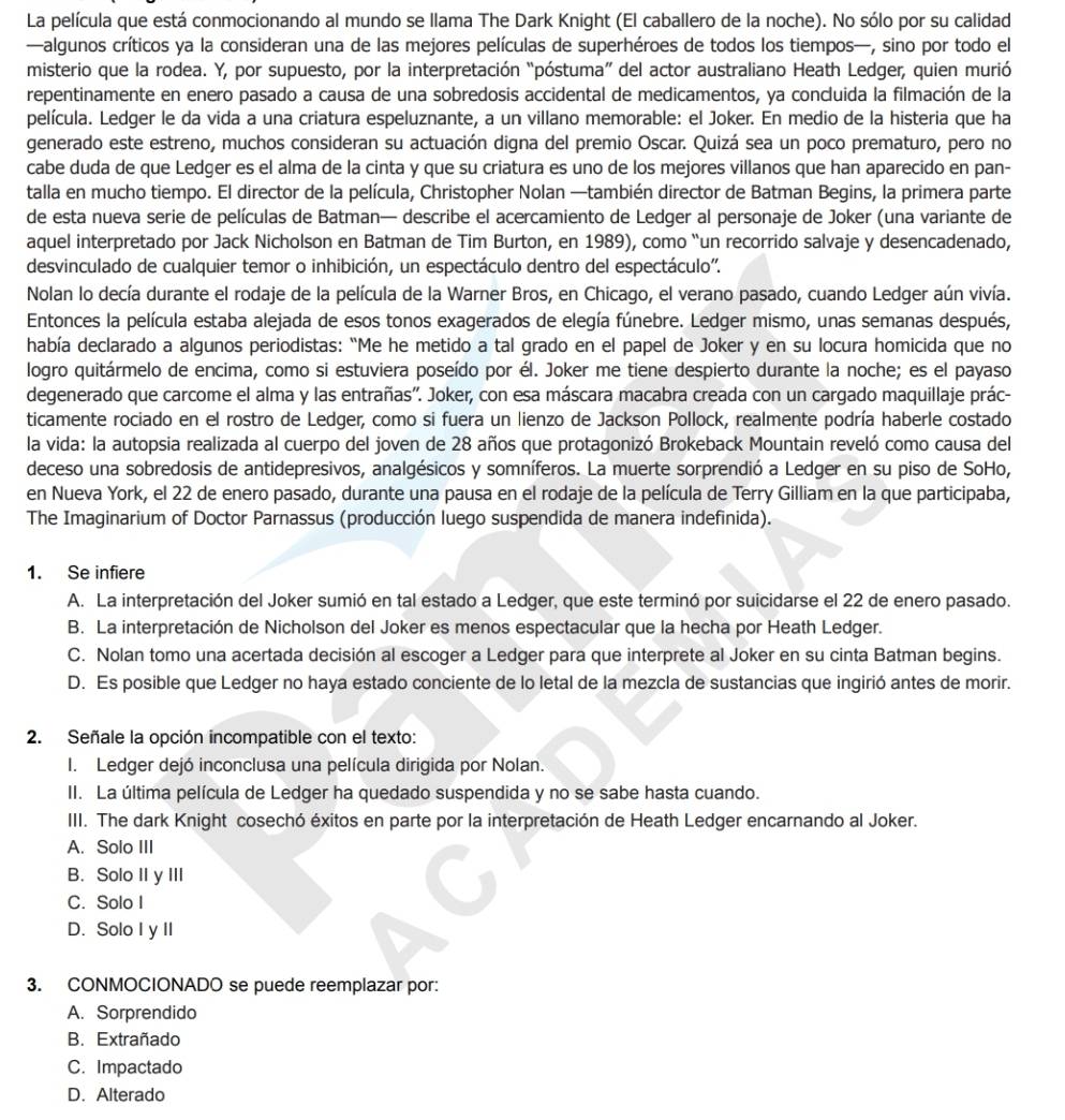 La película que está conmocionando al mundo se llama The Dark Knight (El caballero de la noche). No sólo por su calidad
—algunos críticos ya la consideran una de las mejores películas de superhéroes de todos los tiempos—, sino por todo el
misterio que la rodea. Y, por supuesto, por la interpretación “póstuma” del actor australiano Heath Ledger, quien murió
repentinamente en enero pasado a causa de una sobredosis accidental de medicamentos, ya concluida la filmación de la
película. Ledger le da vida a una criatura espeluznante, a un villano memorable: el Joker. En medio de la histeria que ha
generado este estreno, muchos consideran su actuación digna del premio Oscar. Quizá sea un poco prematuro, pero no
cabe duda de que Ledger es el alma de la cinta y que su criatura es uno de los mejores villanos que han aparecido en pan-
talla en mucho tiempo. El director de la película, Christopher Nolan —también director de Batman Begins, la primera parte
de esta nueva serie de películas de Batman— describe el acercamiento de Ledger al personaje de Joker (una variante de
aquel interpretado por Jack Nicholson en Batman de Tim Burton, en 1989), como “un recorrido salvaje y desencadenado,
desvinculado de cualquier temor o inhibición, un espectáculo dentro del espectáculo''.
Nolan lo decía durante el rodaje de la película de la Warner Bros, en Chicago, el verano pasado, cuando Ledger aún vivía.
Entonces la película estaba alejada de esos tonos exagerados de elegía fúnebre. Ledger mismo, unas semanas después,
había declarado a algunos periodistas: “Me he metido a tal grado en el papel de Joker y en su locura homicida que no
logro quitármelo de encima, como si estuviera poseído por él. Joker me tiene despierto durante la noche; es el payaso
degenerado que carcome el alma y las entrañas'. Joker, con esa máscara macabra creada con un cargado maquillaje prác-
ticamente rociado en el rostro de Ledger, como si fuera un lienzo de Jackson Pollock, realmente podría haberle costado
la vida: la autopsia realizada al cuerpo del joven de 28 años que protagonizó Brokeback Mountain reveló como causa del
deceso una sobredosis de antidepresivos, analgésicos y somníferos. La muerte sorprendió a Ledger en su piso de SoHo,
en Nueva York, el 22 de enero pasado, durante una pausa en el rodaje de la película de Terry Gilliam en la que participaba,
The Imaginarium of Doctor Parnassus (producción luego suspendida de manera indefinida).
1. Se infiere
A. La interpretación del Joker sumió en tal estado a Ledger, que este terminó por suicidarse el 22 de enero pasado.
B. La interpretación de Nicholson del Joker es menos espectacular que la hecha por Heath Ledger.
C. Nolan tomo una acertada decisión al escoger a Ledger para que interprete al Joker en su cinta Batman begins.
D. Es posible que Ledger no haya estado conciente de lo letal de la mezcla de sustancias que ingirió antes de morir.
2. Señale la opción incompatible con el texto:
I. Ledger dejó inconclusa una película dirigida por Nolan.
II. La última película de Ledger ha quedado suspendida y no se sabe hasta cuando.
III. The dark Knight cosechó éxitos en parte por la interpretación de Heath Ledger encarnando al Joker.
A. Solo III
B. Solo II y III
C. Solo I
D. Solo I y II
3. CONMOCIONADO se puede reemplazar por:
A. Sorprendido
B. Extrañado
C. Impactado
D. Alterado
