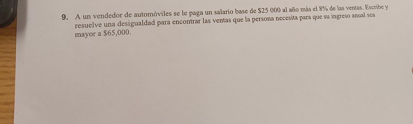 A un vendedor de automóviles se le paga un salario base de $25 000 al año más el 8% de las ventas. Escribe y 
resuelve una desigualdad para encontrar las ventas que la persona necesita para que su ingreso anual sea 
mayor a $65,000.