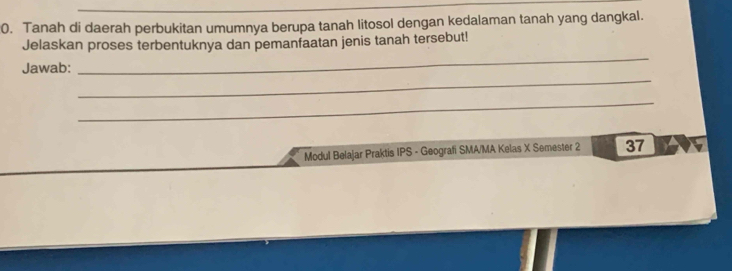 Tanah di daerah perbukitan umumnya berupa tanah litosol dengan kedalaman tanah yang dangkal. 
Jelaskan proses terbentuknya dan pemanfaatan jenis tanah tersebut! 
_ 
Jawab: 
_ 
_ 
Modul Belajar Praktis IPS - Geografi SMA/MA Kelas X Semester 2 37