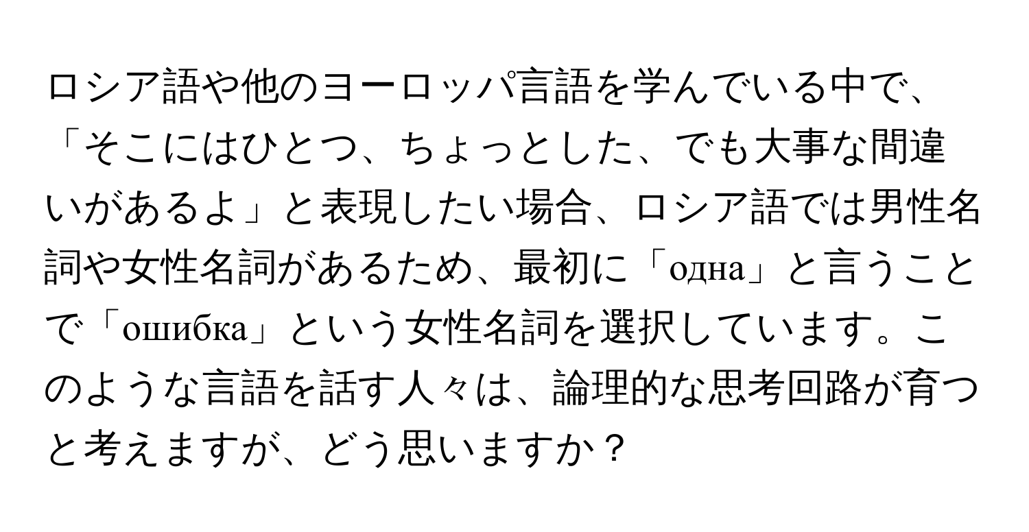 ロシア語や他のヨーロッパ言語を学んでいる中で、「そこにはひとつ、ちょっとした、でも大事な間違いがあるよ」と表現したい場合、ロシア語では男性名詞や女性名詞があるため、最初に「одна」と言うことで「ошибка」という女性名詞を選択しています。このような言語を話す人々は、論理的な思考回路が育つと考えますが、どう思いますか？