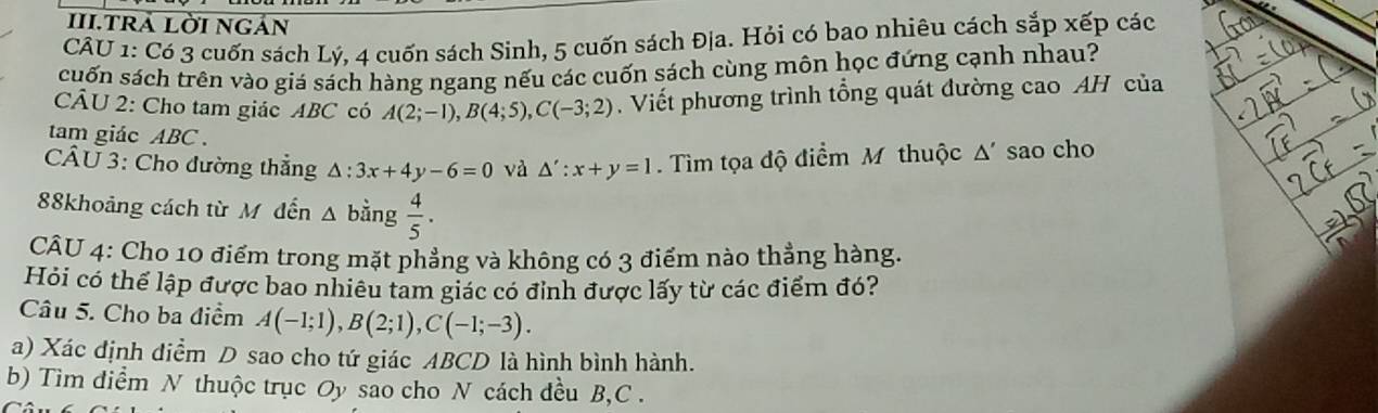 III.trả lời ngản 
CÂU 1: Có 3 cuốn sách Lý, 4 cuốn sách Sinh, 5 cuốn sách Địa. Hỏi có bao nhiêu cách sắp xếp các 
cuốn sách trên vào giá sách hàng ngang nếu các cuốn sách cùng môn học đứng cạnh nhau? 
CÂU 2: Cho tam giác ABC có A(2;-1), B(4;5), C(-3;2). Viết phương trình tổng quát đường cao AH của 
tam giác ABC. 
CÂU 3: Cho đường thẳng △ :3x+4y-6=0 và △ ':x+y=1 Tìm tọa độ điểm M thuộc △ ' sao cho 
88khoảng cách từ M đến Δ bằng  4/5 . 
CÂU 4: Cho 10 điểm trong mặt phẳng và không có 3 điểm nào thẳng hàng. 
Hỏi có thể lập được bao nhiêu tam giác có đỉnh được lấy từ các điểm đó? 
Câu 5. Cho ba điểm A(-1;1), B(2;1), C(-1;-3). 
a) Xác định diểm D sao cho tứ giác ABCD là hình bình hành. 
b) Tim diểm N thuộc trục Oy sao cho N cách đều B, C.