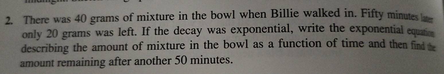 There was 40 grams of mixture in the bowl when Billie walked in. Fifty minutes later 
only 20 grams was left. If the decay was exponential, write the exponential equation 
describing the amount of mixture in the bowl as a function of time and then find the 
amount remaining after another 50 minutes.