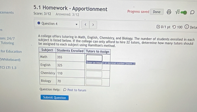 5.1 Homework - Apportionment 
cements Score: 3/12 Answered: 3/12 Progress saved Done sqrt(0) D 
Question 4 < > □0/1 pt つ 100 O Deta 
S 
om: 24/7 A college offers tutoring in Math, English, Chemistry, and Biology. The number of students enrolled in each 
subject is listed below. If the college can only afford to hire 22 tutors, determine how many tutors should 
Tutoring be assigned to each subject using H 
for Education 
(Whiteboard) 
TCI LTI 1.3 
Question Help: D Post to forum 
Submit Question