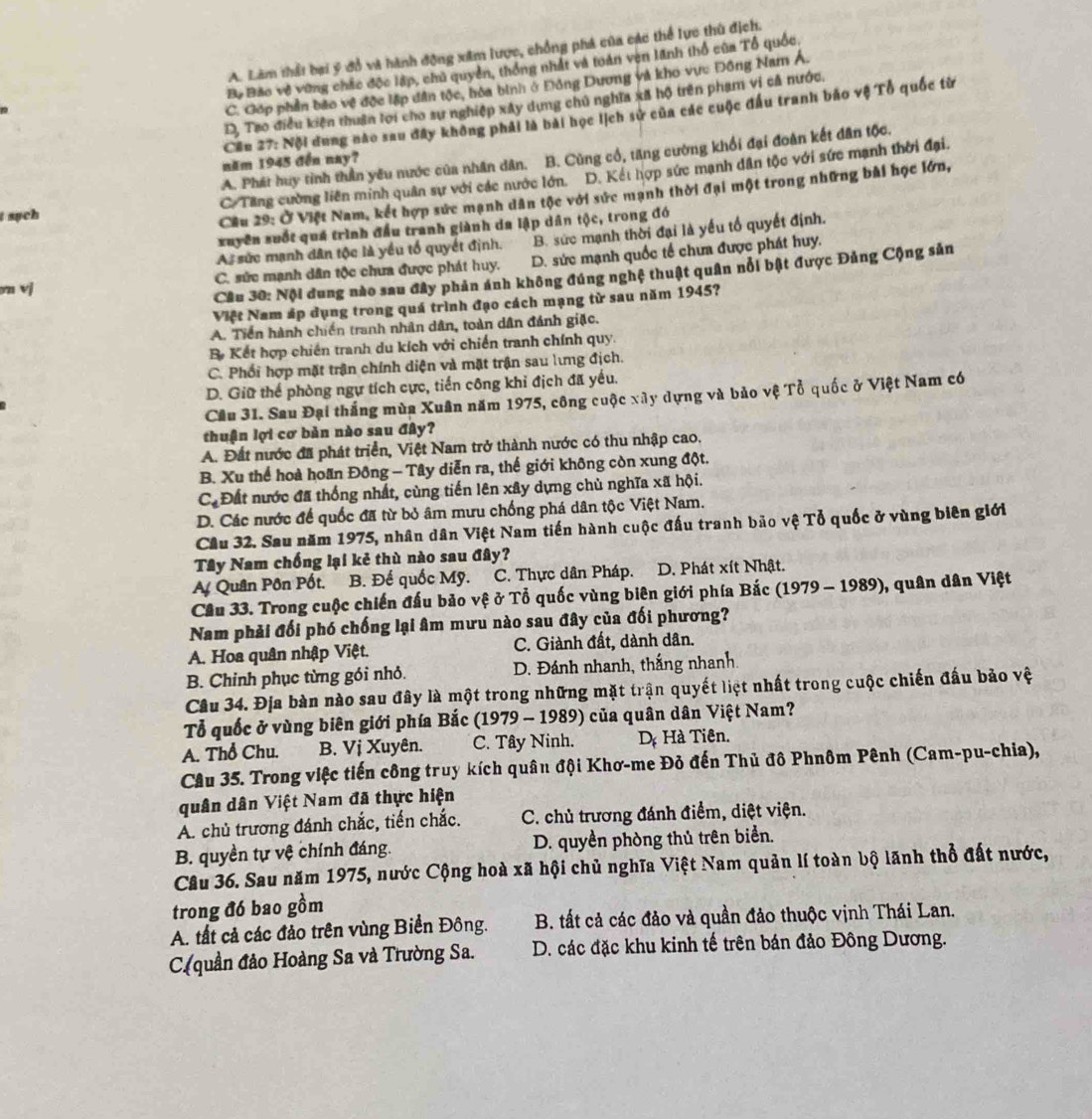 A. Làm thất bại ý đồ và hành động xâm lược, chồng phá của các thể lực thù địch.
Bộ Bão về vùng chác độc lập, chủ quyền, thống nhất và toàn ven lãnh thổ của Tổ quốc.
C. Gớp phần bão vệ độc lập dân tộc, hóa binh ở Đông Dương và kho vực Đông Nam Á.
D, Tao điều kiện thuận lợi cho sự nghiệp xây dụng chủ nghĩa xã hộ trên phạm vi cả nước.
Cần 27: Nội dung nào sau đây không phải là bài học lịch sử của các cuộc đầu tranh bảo vệ Tổ quốc từ
A. Phát huy tình thần yêu nước của nhân dân. B. Cùng cổ, tăng cường khổi đại đoàn kết dân tộc.
năm 1945 đến nay?
C. Tăng cường liên minh quân sự với các nước lớn. D. Kết hợp sức mạnh dân tộc với sức mạnh thời đại.
t such
Cầu 29: Ở Việt Nam, kết hợp sức mạnh dân tộc với sức mạnh thời đại một trong những bài học lớn,
xuyên suốt quá trình đầu tranh giành da lập dân tộc, trong đó
A. sức mạnh dân tộc là yều tổ quyết định. B. sức mạnh thời đại là yếu tổ quyết định.
on vj C. sức mạnh dân tộc chưa được phát huy. D. sức mạnh quốc tế chưa được phát huy.
Cầu 30: Nội đung nào sau đây phản ánh không đúng nghệ thuật quân nổi bật được Đảng Cộng sản
Việt Nam áp dụng trong quá trình đạo cách mạng từ sau năm 1945?
A. Tiền hành chiến tranh nhân dân, toàn dân đánh giặc.
B Kết hợp chiến tranh du kích với chiến tranh chính quy.
C. Phối hợp mặt trận chính diện và mặt trận sau lưng địch.
D. Giữ thể phòng ngự tích cực, tiến công khỉ địch đã yếu.
Cầu 31. Sau Đại thắng mùa Xuân năm 1975, công cuộc xây dựng và bảo vệ Tổ quốc ở Việt Nam có
thuận lợi cơ bản nào sau đây?
A. Đất nước đã phát triển, Việt Nam trở thành nước có thu nhập cao.
B. Xu thể hoà hoãn Đông - Tây diễn ra, thế giới không còn xung đột.
C_d Đất nước đã thống nhất, cùng tiến lên xây dựng chù nghĩa xã hội.
D. Các nước để quốc đã từ bỏ âm mưu chống phá dân tộc Việt Nam.
Cầu 32. Sau năm 1975, nhân dân Việt Nam tiến hành cuộc đấu tranh bão vệ Tổ quốc ở vùng biên giới
Tây Nam chống lại kẻ thù nào sau đây?
A Quân Pôn Pốt. B. Đế quốc Mỹ. C. Thực dân Pháp. D. Phát xít Nhật.
Cầu 33. Trong cuộc chiến đấu bảo vệ ở Tổ quốc vùng biên giới phía Bắc (1979 - 1989), quân dân Việt
Nam phải đối phó chống lại âm mưu nào sau đây của đối phương?
A. Hoa quân nhập Việt. C. Giành đất, dành dân.
B. Chỉnh phục từng gói nhỏ. D. Đánh nhanh, thắng nhanh.
Câu 34. Địa bàn nào sau đây là một trong những mặt trận quyết liệt nhất trong cuộc chiến đấu bảo vệ
Tổ quốc ở vùng biên giới phía Bắc (1979 - 1989) của quân dân Việt Nam?
A. Thổ Chu. B. Vị Xuyên. C. Tây Ninh. D Hà Tiên.
Câu 35. Trong việc tiến công truy kích quân đội Khơ-me Đỏ đến Thủ đô Phnôm Pênh (Cam-pu-chia),
quân dân Việt Nam đã thực hiện
A. chủ trương đánh chắc, tiến chắc. C. chủ trương đánh điểm, diệt viện.
B. quyền tự vệ chính đáng. D. quyền phòng thủ trên biển.
Câu 36. Sau năm 1975, nước Cộng hoà xã hội chủ nghĩa Việt Nam quản lí toàn bộ lãnh thổ đất nước,
trong đó bao gồm
A. tất cả các đảo trên vùng Biển Đông.  B. tất cả các đảo và quần đảo thuộc vịnh Thái Lan.
(quần đảo Hoàng Sa và Trường Sa.  D. các đặc khu kinh tế trên bán đảo Đông Dương.