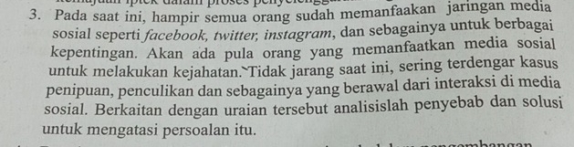 uuam proses pén 
3. Pada saat ini, hampir semua orang sudah memanfaakan jaringan media 
sosial seperti facebook, twitter, instagram, dan sebagainya untuk berbagai 
kepentingan. Akan ada pula orang yang memanfaatkan media sosial 
untuk melakukan kejahatan. Tidak jarang saat ini, sering terdengar kasus 
penipuan, penculikan dan sebagainya yang berawal dari interaksi di media 
sosial. Berkaitan dengan uraian tersebut analisislah penyebab dan solusi 
untuk mengatasi persoalan itu.