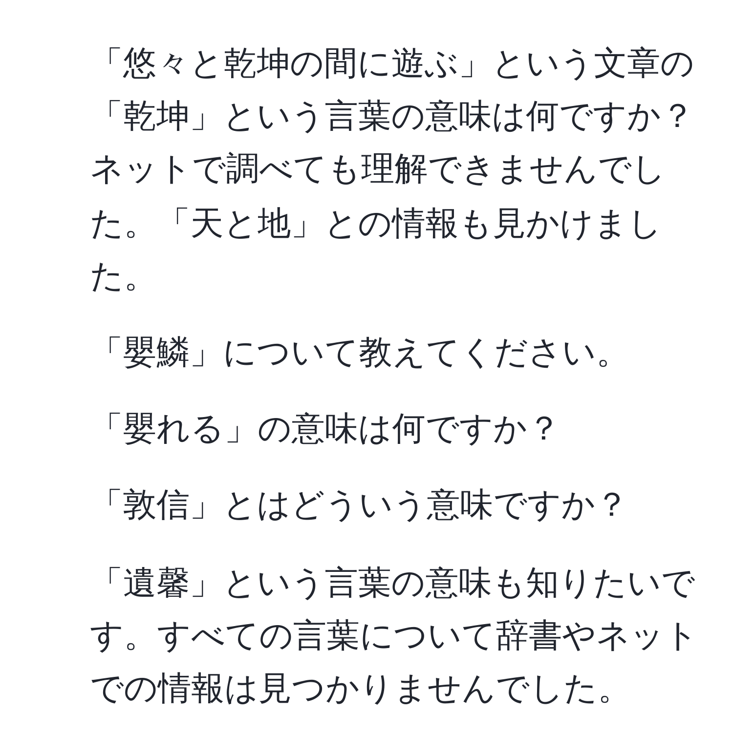 「悠々と乾坤の間に遊ぶ」という文章の「乾坤」という言葉の意味は何ですか？ネットで調べても理解できませんでした。「天と地」との情報も見かけました。 
2. 「嬰鱗」について教えてください。 
3. 「嬰れる」の意味は何ですか？ 
4. 「敦信」とはどういう意味ですか？ 
5. 「遺馨」という言葉の意味も知りたいです。すべての言葉について辞書やネットでの情報は見つかりませんでした。